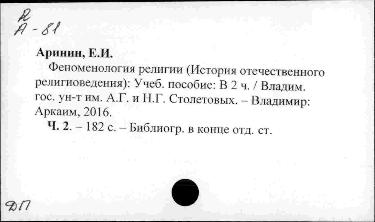 ﻿Аринин, Е.И.
Феноменология религии (История отечественного религиоведения): Учеб, пособие: В 2 ч. / Владим. гос. ун-т им. А.Г. и Н.Г. Столетовых. - Владимир: Аркаим, 2016.
Ч. 2. - 182 с. - Библиогр. в конце отд. ст.
<ЪП